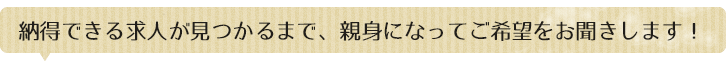 納得できる求人が見つかるまで、親身になってご希望をお聞きします！